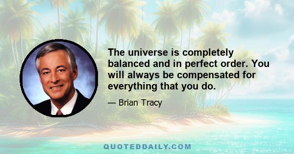 The universe is completely balanced and in perfect order. You will always be compensated for everything that you do.