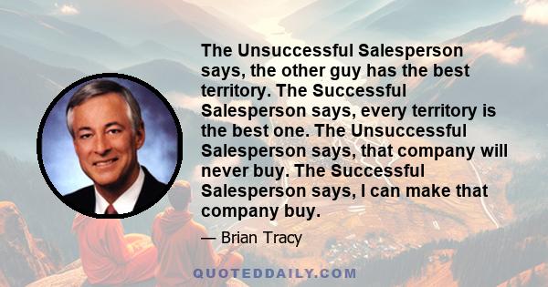 The Unsuccessful Salesperson says, the other guy has the best territory. The Successful Salesperson says, every territory is the best one. The Unsuccessful Salesperson says, that company will never buy. The Successful