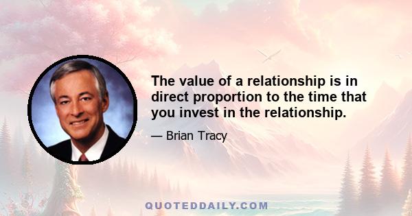 The value of a relationship is in direct proportion to the time that you invest in the relationship.