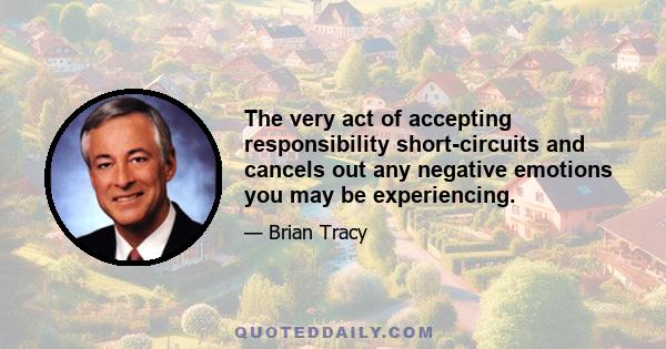 The very act of accepting responsibility short-circuits and cancels out any negative emotions you may be experiencing.