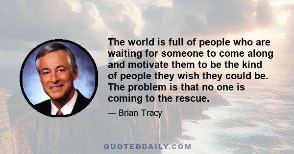 The world is full of people who are waiting for someone to come along and motivate them to be the kind of people they wish they could be. The problem is that no one is coming to the rescue.