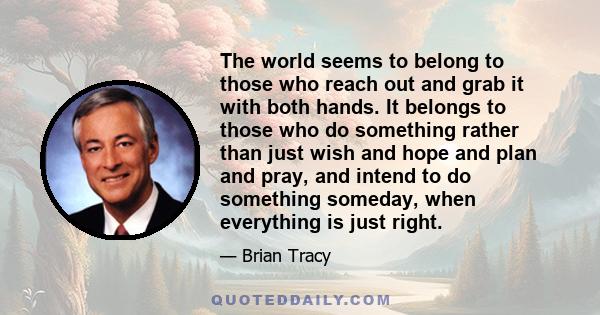 The world seems to belong to those who reach out and grab it with both hands. It belongs to those who do something rather than just wish and hope and plan and pray, and intend to do something someday, when everything is 