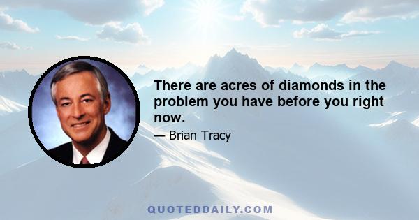 There are acres of diamonds in the problem you have before you right now.