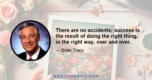 There are no accidents; success is the result of doing the right thing, in the right way, over and over.