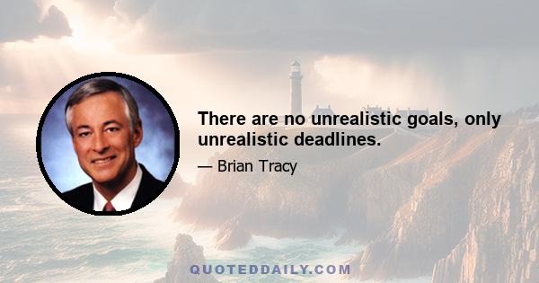 There are no unrealistic goals, only unrealistic deadlines.