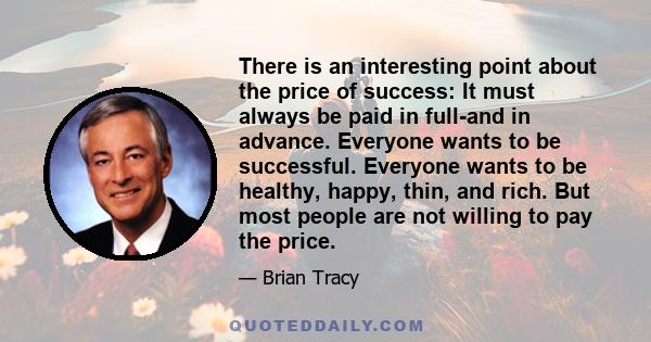 There is an interesting point about the price of success: It must always be paid in full-and in advance. Everyone wants to be successful. Everyone wants to be healthy, happy, thin, and rich. But most people are not