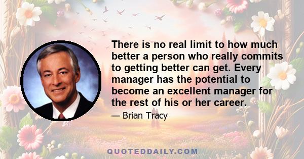 There is no real limit to how much better a person who really commits to getting better can get. Every manager has the potential to become an excellent manager for the rest of his or her career.