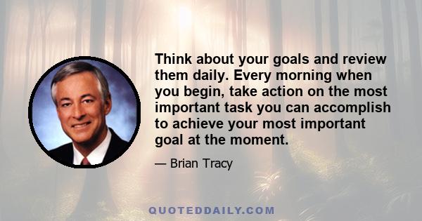 Think about your goals and review them daily. Every morning when you begin, take action on the most important task you can accomplish to achieve your most important goal at the moment.