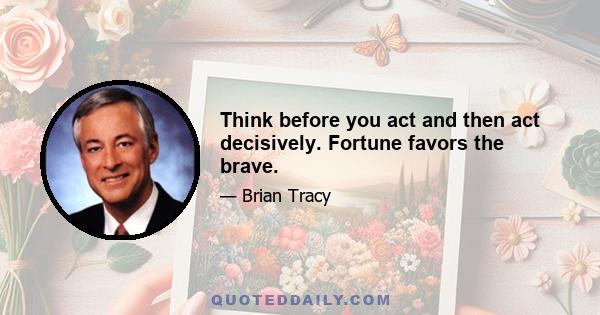 Think before you act and then act decisively. Fortune favors the brave.