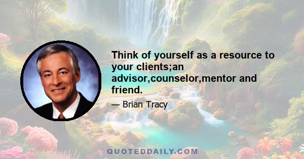 Think of yourself as a resource to your clients;an advisor,counselor,mentor and friend.