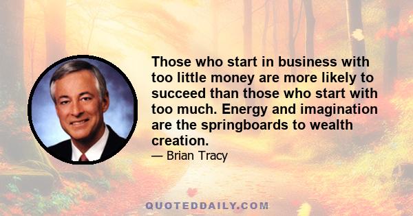 Those who start in business with too little money are more likely to succeed than those who start with too much. Energy and imagination are the springboards to wealth creation.