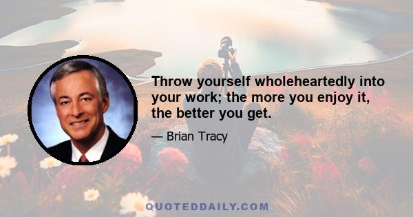 Throw yourself wholeheartedly into your work; the more you enjoy it, the better you get.