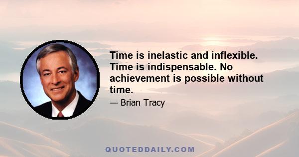 Time is inelastic and inflexible. Time is indispensable. No achievement is possible without time.