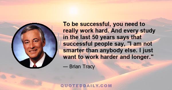 To be successful, you need to really work hard. And every study in the last 50 years says that successful people say, I am not smarter than anybody else. I just want to work harder and longer.