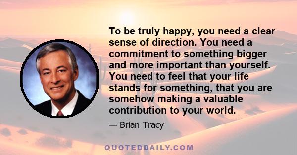 To be truly happy, you need a clear sense of direction. You need a commitment to something bigger and more important than yourself. You need to feel that your life stands for something, that you are somehow making a