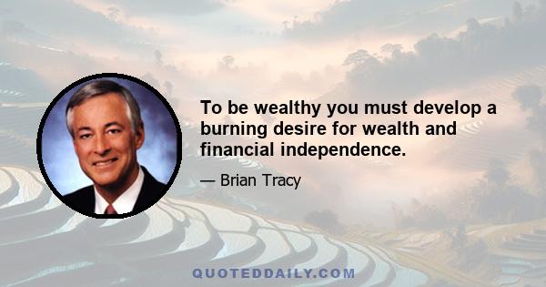 To be wealthy you must develop a burning desire for wealth and financial independence.