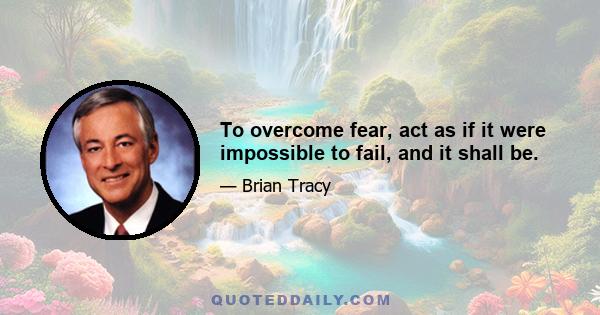 To overcome fear, act as if it were impossible to fail, and it shall be.