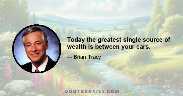 Today the greatest single source of wealth is between your ears.