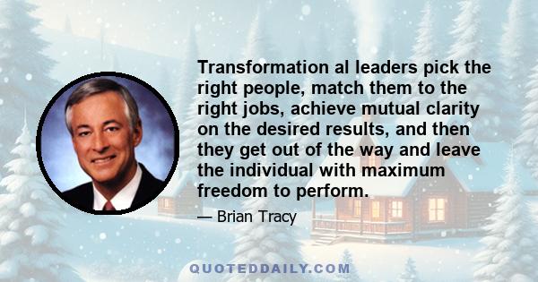 Transformation al leaders pick the right people, match them to the right jobs, achieve mutual clarity on the desired results, and then they get out of the way and leave the individual with maximum freedom to perform.