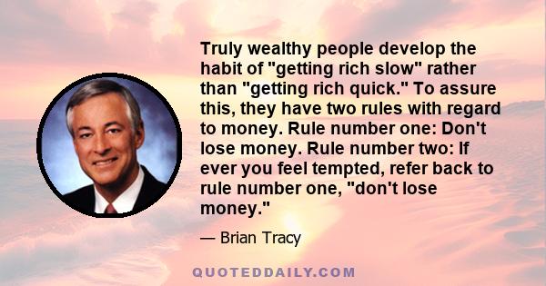 Truly wealthy people develop the habit of getting rich slow rather than getting rich quick. To assure this, they have two rules with regard to money. Rule number one: Don't lose money. Rule number two: If ever you feel