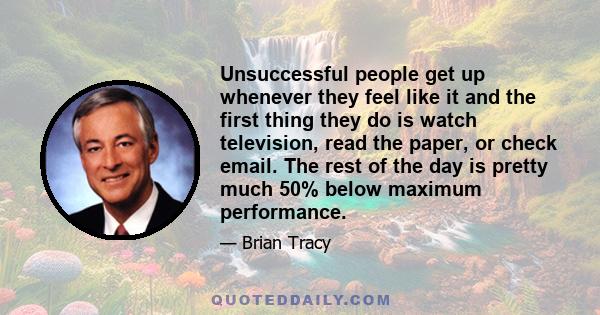 Unsuccessful people get up whenever they feel like it and the first thing they do is watch television, read the paper, or check email. The rest of the day is pretty much 50% below maximum performance.