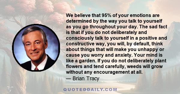 We believe that 95% of your emotions are determined by the way you talk to yourself as you go throughout your day. The sad fact is that if you do not deliberately and consciously talk to yourself in a positive and