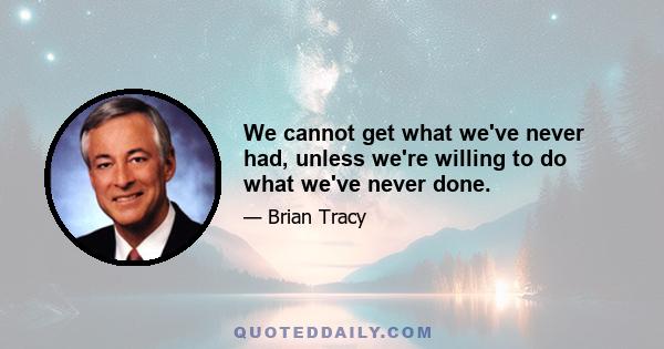 We cannot get what we've never had, unless we're willing to do what we've never done.