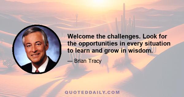 Welcome the challenges. Look for the opportunities in every situation to learn and grow in wisdom.