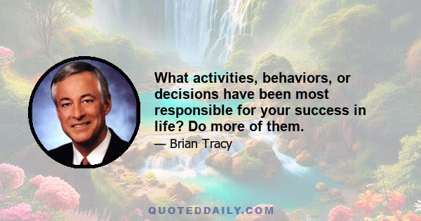 What activities, behaviors, or decisions have been most responsible for your success in life? Do more of them.