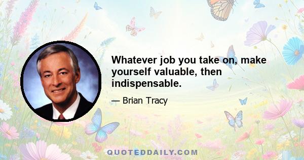 Whatever job you take on, make yourself valuable, then indispensable.