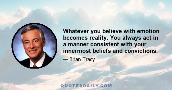 Whatever you believe with emotion becomes reality. You always act in a manner consistent with your innermost beliefs and convictions.