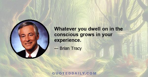 Whatever you dwell on in the conscious grows in your experience.