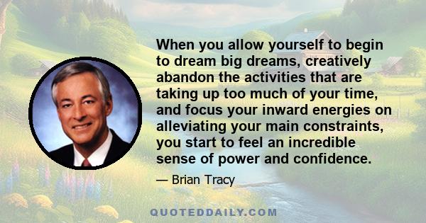 When you allow yourself to begin to dream big dreams, creatively abandon the activities that are taking up too much of your time, and focus your inward energies on alleviating your main constraints, you start to feel an 