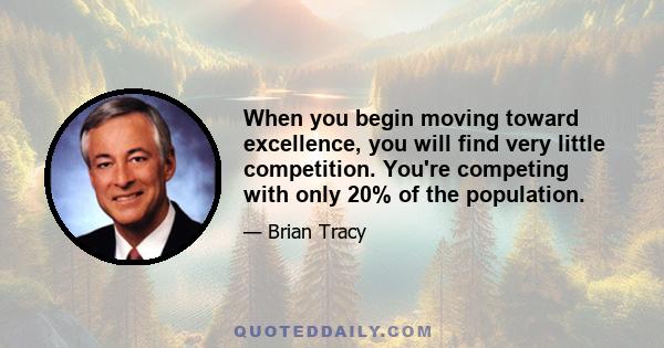 When you begin moving toward excellence, you will find very little competition. You're competing with only 20% of the population.