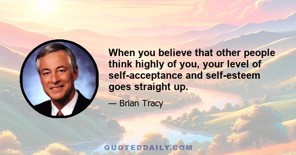 When you believe that other people think highly of you, your level of self-acceptance and self-esteem goes straight up.