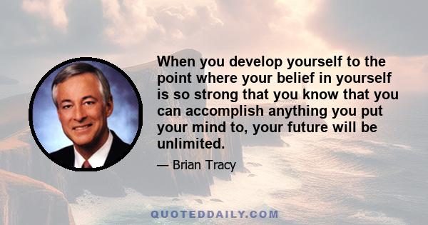 When you develop yourself to the point where your belief in yourself is so strong that you know that you can accomplish anything you put your mind to, your future will be unlimited.