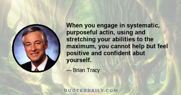 When you engage in systematic, purposeful actin, using and stretching your abilities to the maximum, you cannot help but feel positive and confident abut yourself.