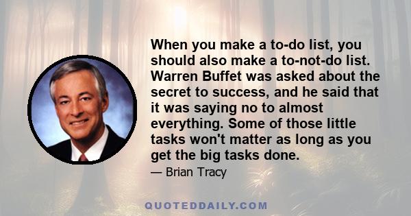 When you make a to-do list, you should also make a to-not-do list. Warren Buffet was asked about the secret to success, and he said that it was saying no to almost everything. Some of those little tasks won't matter as