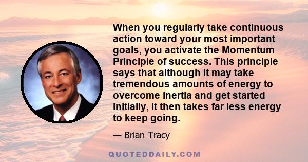 When you regularly take continuous action toward your most important goals, you activate the Momentum Principle of success. This principle says that although it may take tremendous amounts of energy to overcome inertia