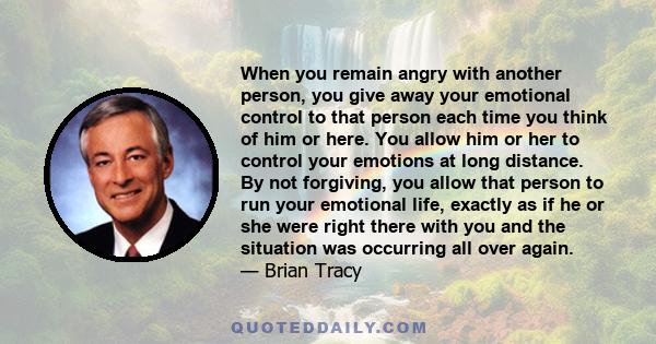 When you remain angry with another person, you give away your emotional control to that person each time you think of him or here. You allow him or her to control your emotions at long distance. By not forgiving, you