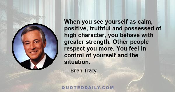 When you see yourself as calm, positive, truthful and possessed of high character, you behave with greater strength. Other people respect you more. You feel in control of yourself and the situation.