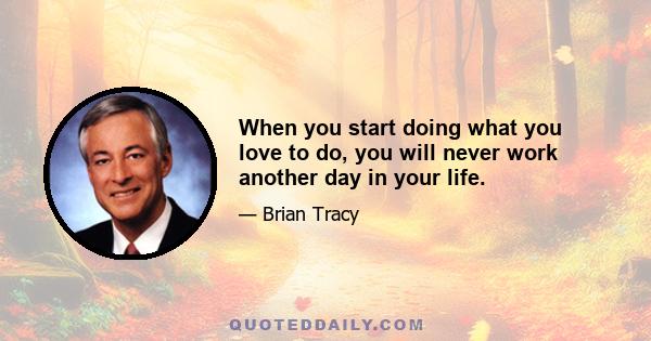 When you start doing what you love to do, you will never work another day in your life.