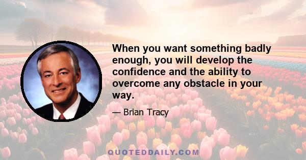 When you want something badly enough, you will develop the confidence and the ability to overcome any obstacle in your way.