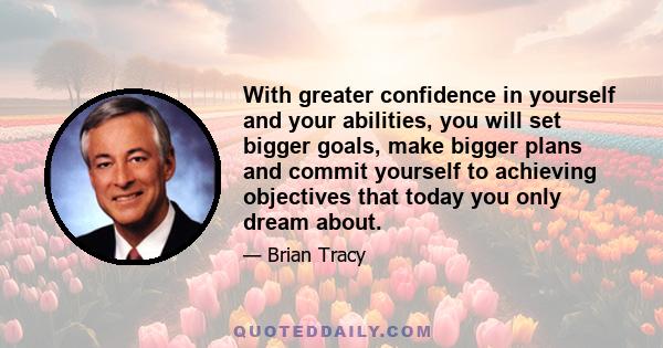 With greater confidence in yourself and your abilities, you will set bigger goals, make bigger plans and commit yourself to achieving objectives that today you only dream about.