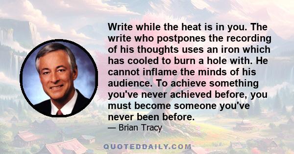 Write while the heat is in you. The write who postpones the recording of his thoughts uses an iron which has cooled to burn a hole with. He cannot inflame the minds of his audience. To achieve something you've never