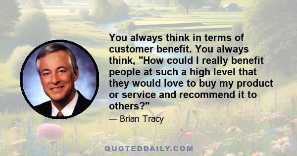 You always think in terms of customer benefit. You always think, How could I really benefit people at such a high level that they would love to buy my product or service and recommend it to others?