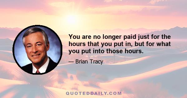 You are no longer paid just for the hours that you put in, but for what you put into those hours.