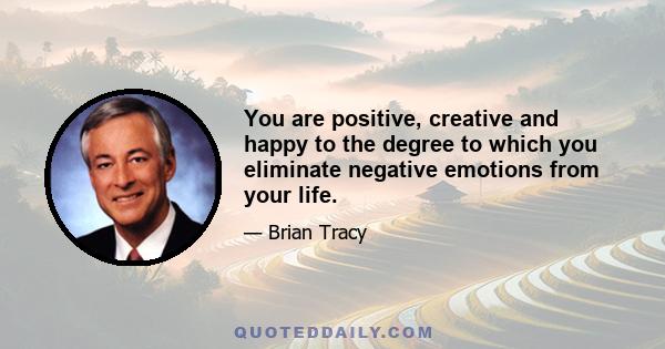 You are positive, creative and happy to the degree to which you eliminate negative emotions from your life.