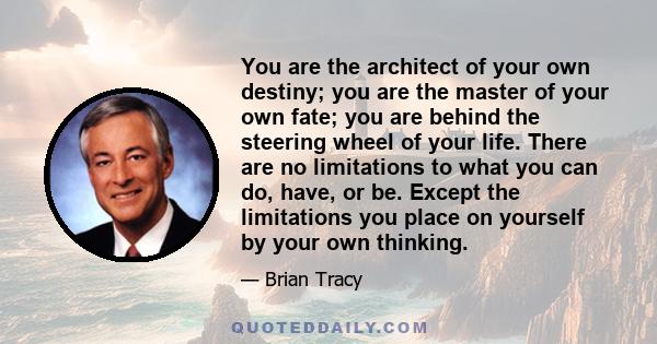 You are the architect of your own destiny; you are the master of your own fate; you are behind the steering wheel of your life. There are no limitations to what you can do, have, or be. Except the limitations you place