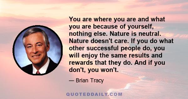 You are where you are and what you are because of yourself, nothing else. Nature is neutral. Nature doesn't care. If you do what other successful people do, you will enjoy the same results and rewards that they do. And